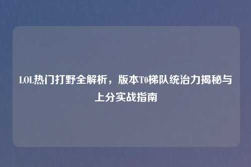 LOL热门打野全解析，版本T0梯队统治力揭秘与上分实战指南