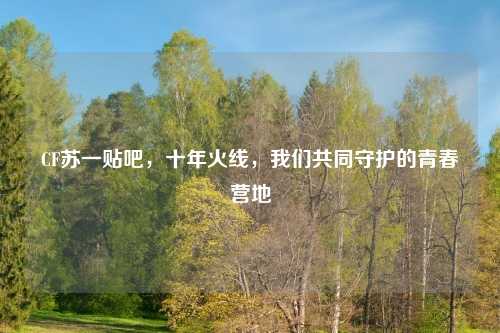 CF苏一贴吧，十年火线，我们共同守护的青春营地