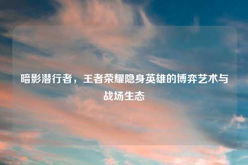 暗影潜行者，王者荣耀隐身英雄的博弈艺术与战场生态