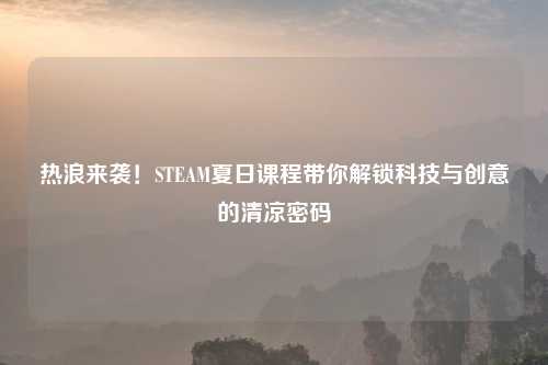 热浪来袭！STEAM夏日课程带你解锁科技与创意的清凉密码