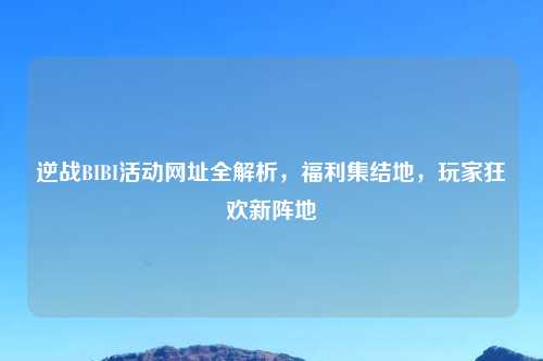 逆战BIBI活动网址全解析，福利集结地，玩家狂欢新阵地