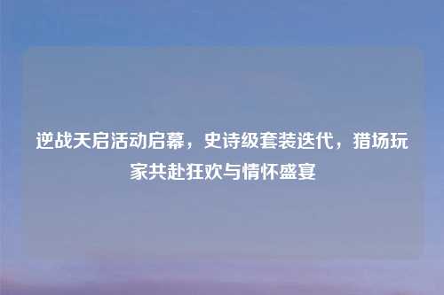 逆战天启活动启幕，史诗级套装迭代，猎场玩家共赴狂欢与情怀盛宴