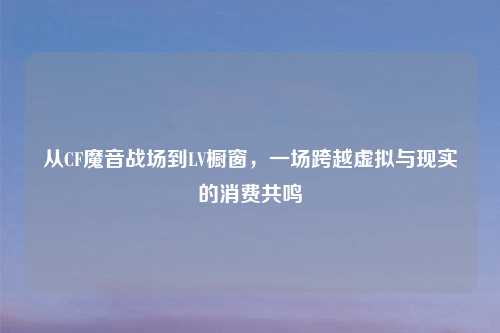 从CF魔音战场到LV橱窗，一场跨越虚拟与现实的消费共鸣