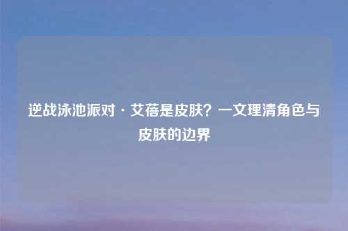 逆战泳池派对·艾蓓是皮肤?一文理清角色与皮肤的边界