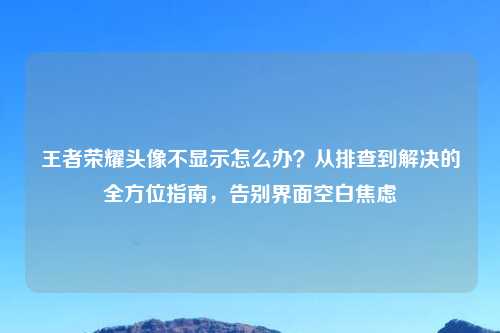 王者荣耀头像不显示怎么办？从排查到解决的全方位指南，告别界面空白焦虑