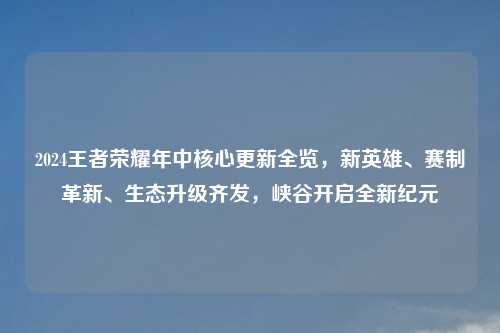 2024王者荣耀年中核心更新全览，新英雄、赛制革新、生态升级齐发，峡谷开启全新纪元