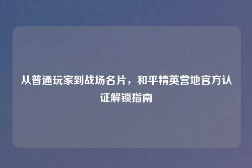 从普通玩家到战场名片，和平精英营地官方认证解锁指南