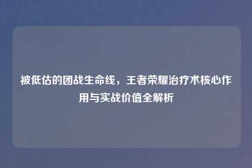 被低估的团战生命线，王者荣耀治疗术核心作用与实战价值全解析