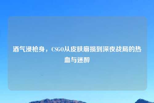 酒气浸枪身，CSGO从皮肤磨损到深夜战局的热血与迷醉