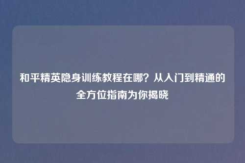 和平精英隐身训练教程在哪？从入门到精通的全方位指南为你揭晓