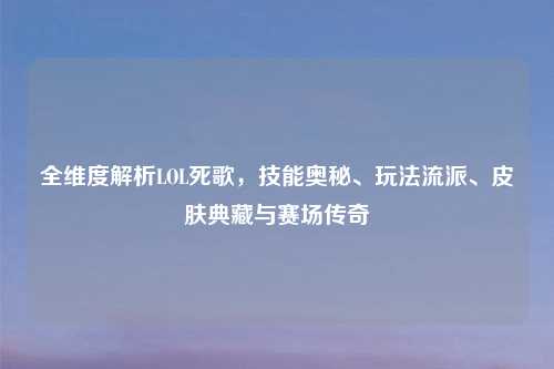 全维度解析LOL死歌，技能奥秘、玩法流派、皮肤典藏与赛场传奇