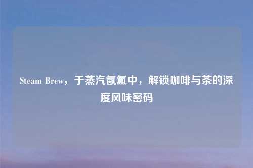 Steam Brew，于蒸汽氤氲中，解锁咖啡与茶的深度风味密码