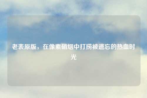 老表原版，在像素硝烟中打捞被遗忘的热血时光