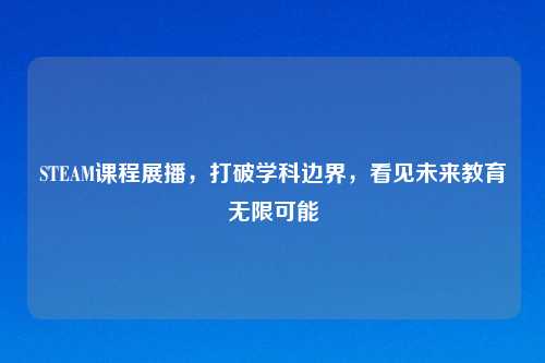 STEAM课程展播，打破学科边界，看见未来教育无限可能