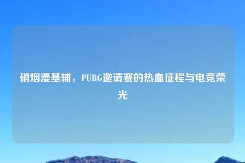硝烟漫基辅，PUBG邀请赛的热血征程与电竞荣光