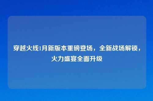 穿越火线1月新版本重磅登场，全新战场解锁，火力盛宴全面升级