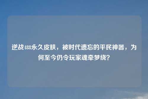 逆战488永久皮肤，被时代遗忘的平民神器，为何至今仍令玩家魂牵梦绕？