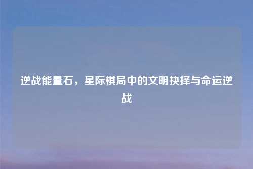 逆战能量石，星际棋局中的文明抉择与命运逆战