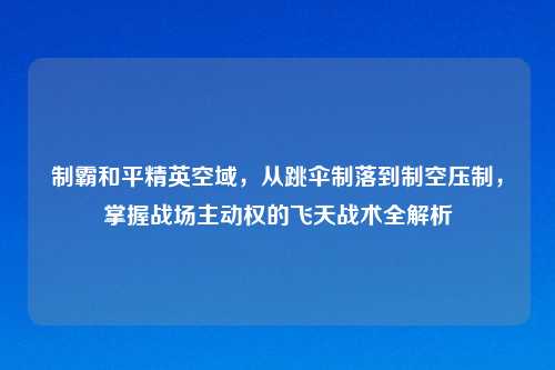 制霸和平精英空域，从跳伞制落到制空压制，掌握战场主动权的飞天战术全解析