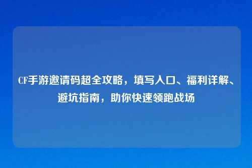 CF手游邀请码超全攻略，填写入口、福利详解、避坑指南，助你快速领跑战场
