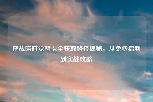 逆战陷阱觉醒卡全获取路径揭秘，从免费福利到实战攻略