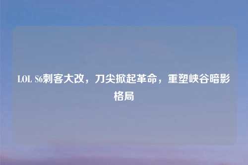 LOL S6刺客大改，刀尖掀起革命，重塑峡谷暗影格局