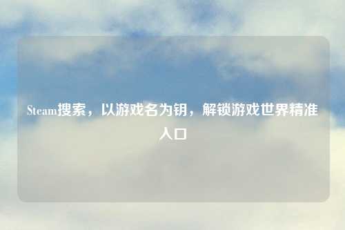 Steam搜索，以游戏名为钥，解锁游戏世界精准入口