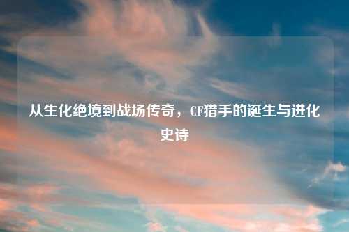 从生化绝境到战场传奇，CF猎手的诞生与进化史诗