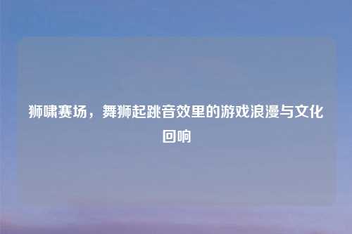 狮啸赛场，舞狮起跳音效里的游戏浪漫与文化回响