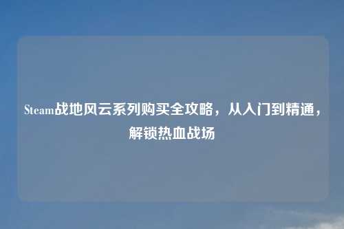 Steam战地风云系列购买全攻略，从入门到精通，解锁热血战场