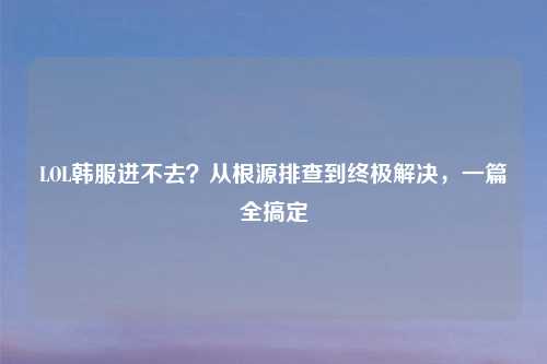 LOL韩服进不去？从根源排查到终极解决，一篇全搞定