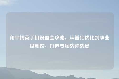 和平精英手机设置全攻略，从基础优化到职业级调校，打造专属战神战场