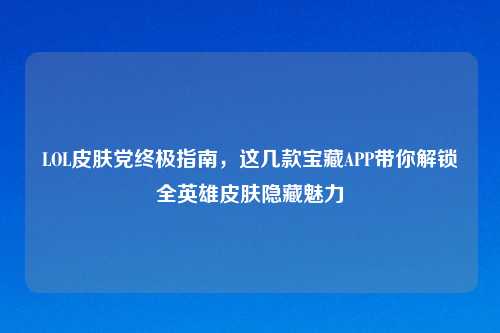 LOL皮肤党终极指南，这几款宝藏APP带你解锁全英雄皮肤隐藏魅力
