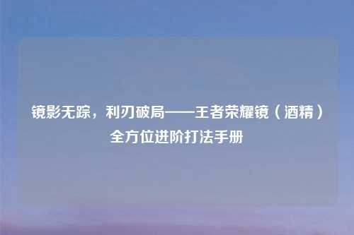 镜影无踪，利刃破局——王者荣耀镜（酒精）全方位进阶打法手册