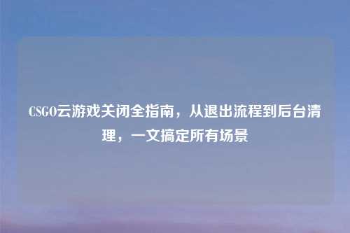 CSGO云游戏关闭全指南，从退出流程到后台清理，一文搞定所有场景