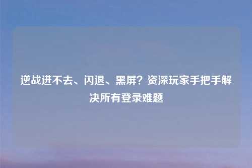 逆战进不去、闪退、黑屏？资深玩家手把手解决所有登录难题