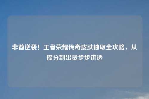 非酋逆袭！王者荣耀传奇皮肤抽取全攻略，从攒分到出货步步讲透