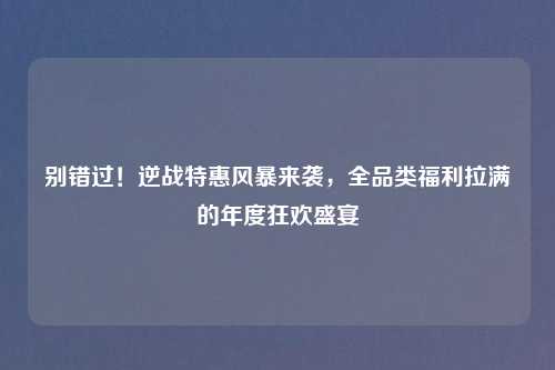 别错过！逆战特惠风暴来袭，全品类福利拉满的年度狂欢盛宴