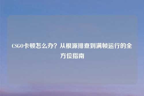 CSGO卡顿怎么办？从根源排查到满帧运行的全方位指南