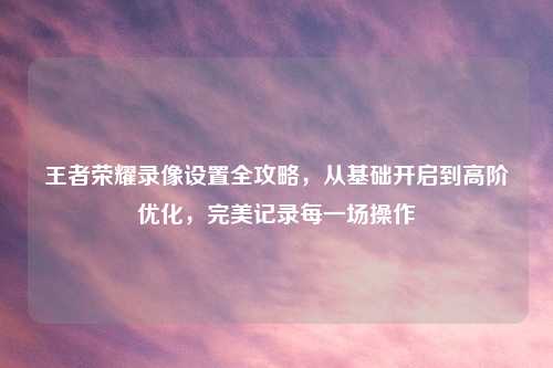 王者荣耀录像设置全攻略，从基础开启到高阶优化，完美记录每一场操作