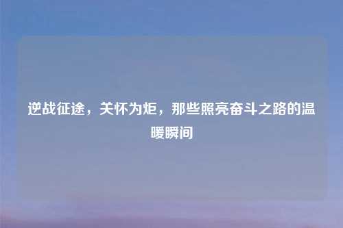 逆战征途，关怀为炬，那些照亮奋斗之路的温暖瞬间