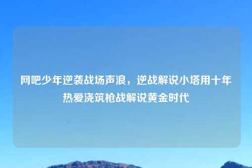 网吧少年逆袭战场声浪，逆战解说小塔用十年热爱浇筑枪战解说黄金时代