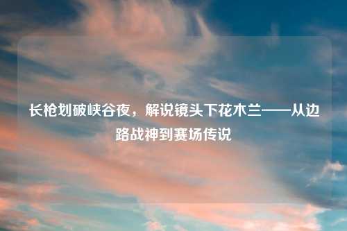 长枪划破峡谷夜，解说镜头下花木兰——从边路战神到赛场传说