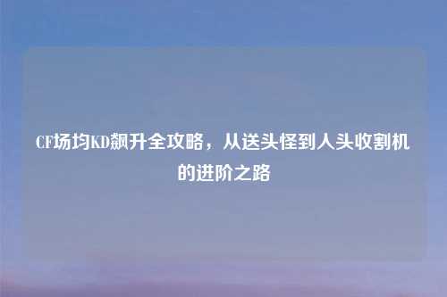 CF场均KD飙升全攻略，从送头怪到人头收割机的进阶之路