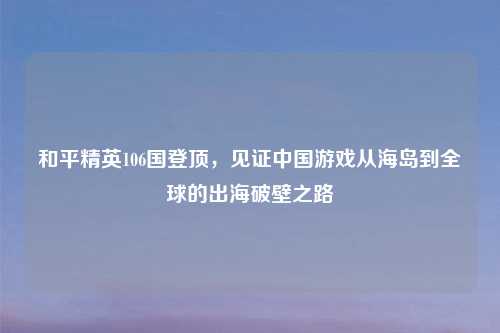 和平精英106国登顶，见证中国游戏从海岛到全球的出海破壁之路