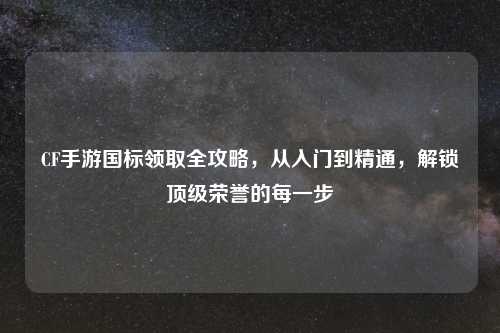 CF手游国标领取全攻略，从入门到精通，解锁顶级荣誉的每一步