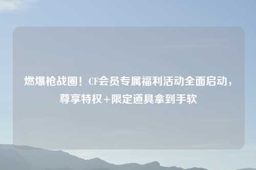 燃爆枪战圈！CF会员专属福利活动全面启动，尊享特权+限定道具拿到手软