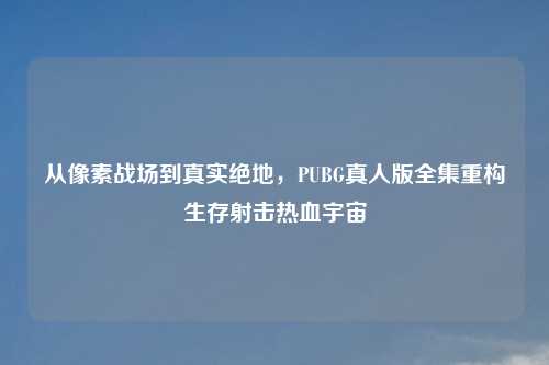 从像素战场到真实绝地，PUBG真人版全集重构生存射击热血宇宙