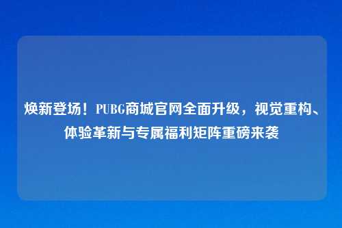 焕新登场！PUBG商城官网全面升级，视觉重构、体验革新与专属福利矩阵重磅来袭