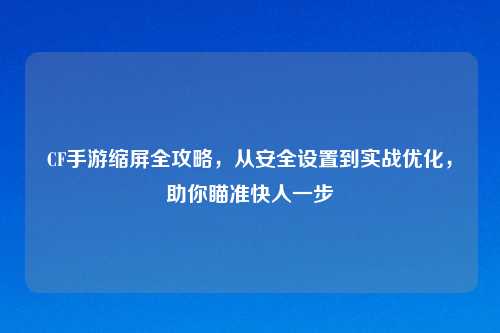 CF手游缩屏全攻略，从安全设置到实战优化，助你瞄准快人一步